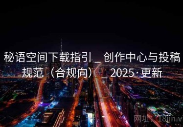 秘语空间下载指引 _ 创作中心与投稿规范（合规向） _ 2025·更新