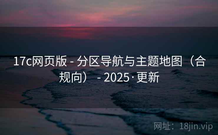 17c网页版 - 分区导航与主题地图（合规向） - 2025·更新