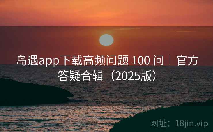 岛遇app下载高频问题 100 问｜官方答疑合辑（2025版）