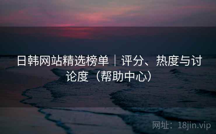 日韩网站精选榜单｜评分、热度与讨论度（帮助中心）